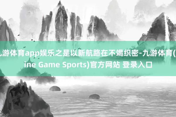 九游体育app娱乐之是以新航路在不竭织密-九游体育(Nine Game Sports)官方网站 登录入口