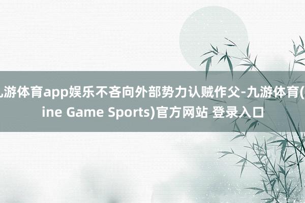 九游体育app娱乐不吝向外部势力认贼作父-九游体育(Nine Game Sports)官方网站 登录入口