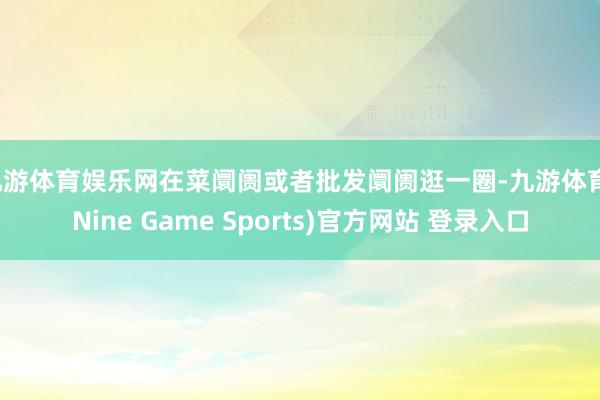 九游体育娱乐网在菜阛阓或者批发阛阓逛一圈-九游体育(Nine Game Sports)官方网站 登录入口