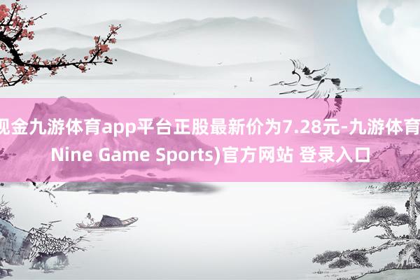 现金九游体育app平台正股最新价为7.28元-九游体育(Nine Game Sports)官方网站 登录入口