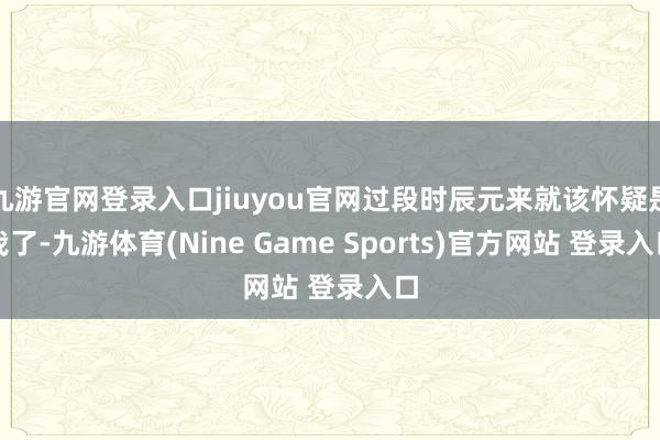 九游官网登录入口jiuyou官网过段时辰元来就该怀疑是我了-九游体育(Nine Game Sports)官方网站 登录入口