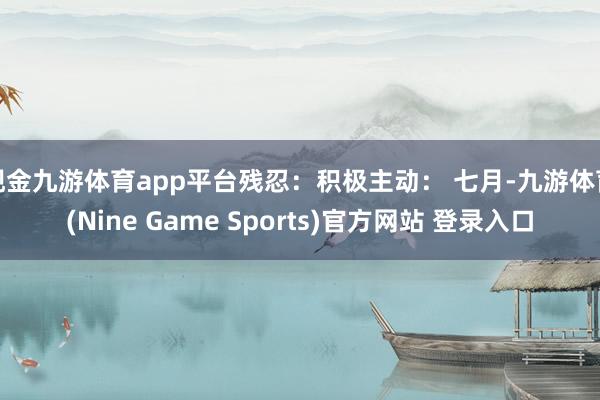 现金九游体育app平台残忍：积极主动： 七月-九游体育(Nine Game Sports)官方网站 登录入口