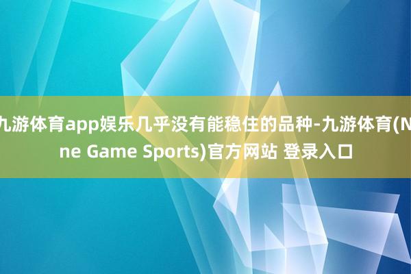 九游体育app娱乐几乎没有能稳住的品种-九游体育(Nine Game Sports)官方网站 登录入口