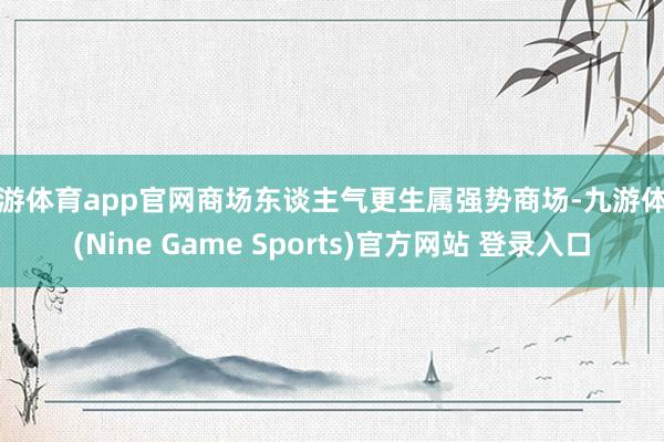 九游体育app官网商场东谈主气更生属强势商场-九游体育(Nine Game Sports)官方网站 登录入口