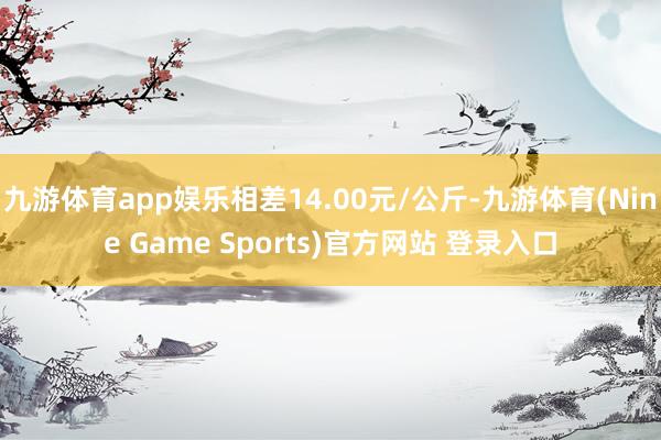 九游体育app娱乐相差14.00元/公斤-九游体育(Nine Game Sports)官方网站 登录入口