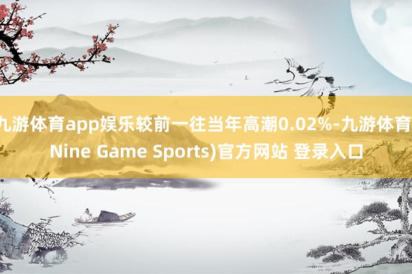 九游体育app娱乐较前一往当年高潮0.02%-九游体育(Nine Game Sports)官方网站 登录入口