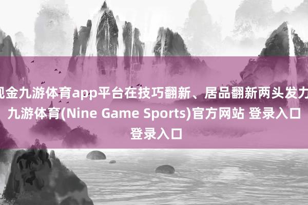 现金九游体育app平台在技巧翻新、居品翻新两头发力-九游体育(Nine Game Sports)官方网站 登录入口