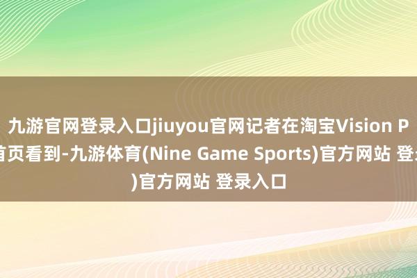 九游官网登录入口jiuyou官网记者在淘宝Vision Pro版首页看到-九游体育(Nine Game Sports)官方网站 登录入口