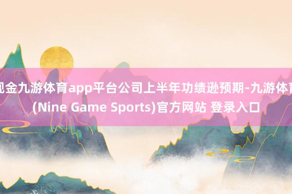 现金九游体育app平台　　公司上半年功绩逊预期-九游体育(Nine Game Sports)官方网站 登录入口