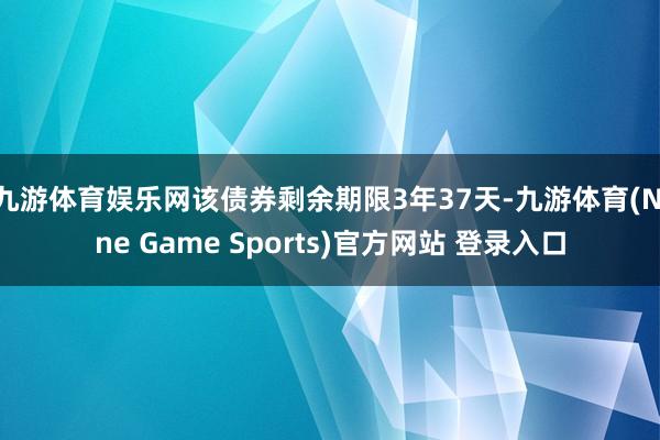 九游体育娱乐网该债券剩余期限3年37天-九游体育(Nine Game Sports)官方网站 登录入口