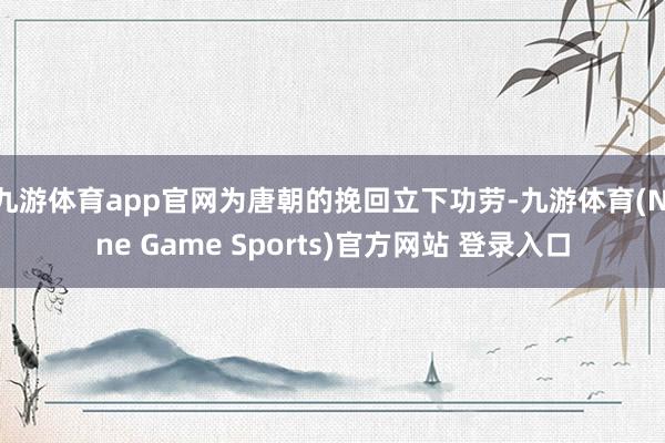 九游体育app官网为唐朝的挽回立下功劳-九游体育(Nine Game Sports)官方网站 登录入口