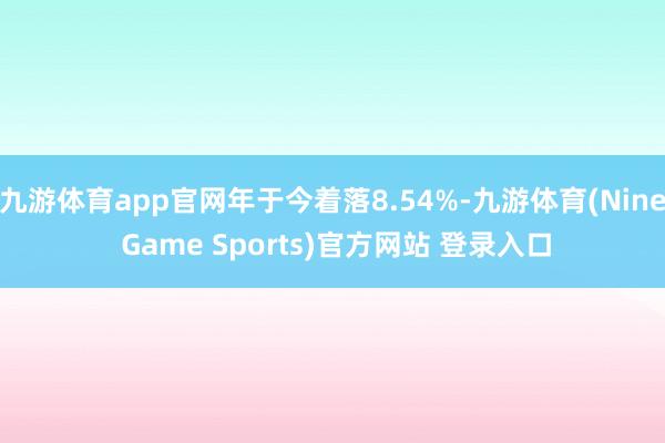 九游体育app官网年于今着落8.54%-九游体育(Nine Game Sports)官方网站 登录入口