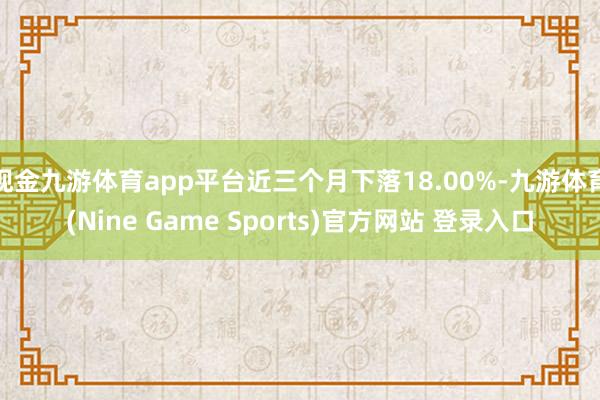 现金九游体育app平台近三个月下落18.00%-九游体育(Nine Game Sports)官方网站 登录入口