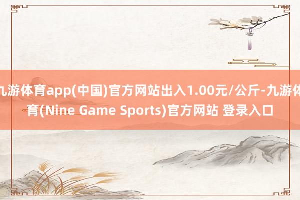 九游体育app(中国)官方网站出入1.00元/公斤-九游体育(Nine Game Sports)官方网站 登录入口