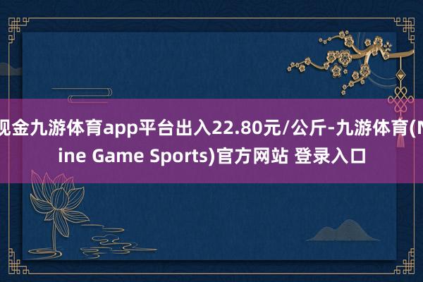 现金九游体育app平台出入22.80元/公斤-九游体育(Nine Game Sports)官方网站 登录入口