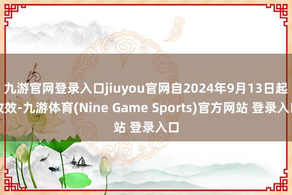 九游官网登录入口jiuyou官网自2024年9月13日起收效-九游体育(Nine Game Sports)官方网站 登录入口