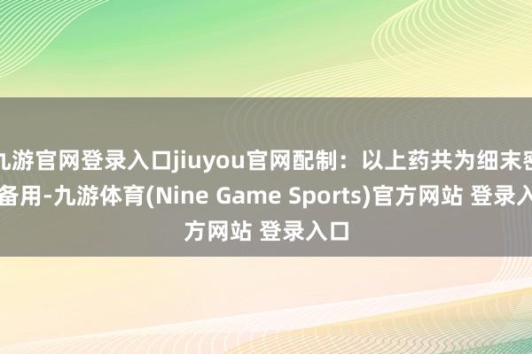 九游官网登录入口jiuyou官网配制：以上药共为细末密贮备用-九游体育(Nine Game Sports)官方网站 登录入口