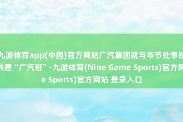 九游体育app(中国)官方网站广汽集团就与毕节处事技能学院合作共建“广汽班”-九游体育(Nine Game Sports)官方网站 登录入口