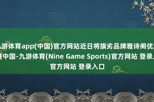 九游体育app(中国)官方网站近日将旗劣品牌雅诗阁优选引进中国-九游体育(Nine Game Sports)官方网站 登录入口