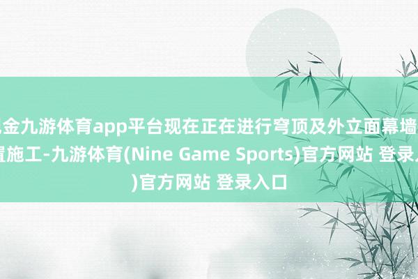 现金九游体育app平台现在正在进行穹顶及外立面幕墙的装置施工-九游体育(Nine Game Sports)官方网站 登录入口