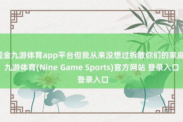 现金九游体育app平台但我从来没想过拆散你们的家庭-九游体育(Nine Game Sports)官方网站 登录入口