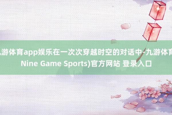 九游体育app娱乐在一次次穿越时空的对话中-九游体育(Nine Game Sports)官方网站 登录入口