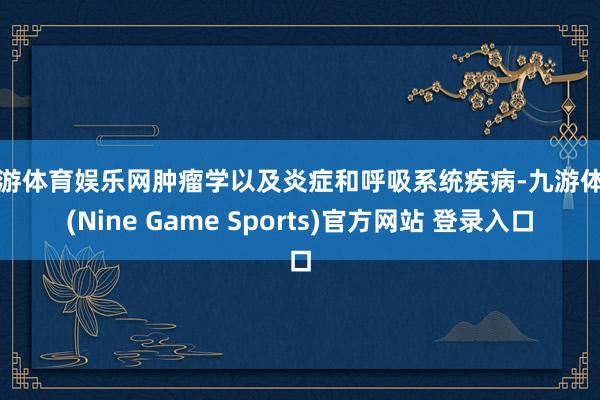 九游体育娱乐网肿瘤学以及炎症和呼吸系统疾病-九游体育(Nine Game Sports)官方网站 登录入口