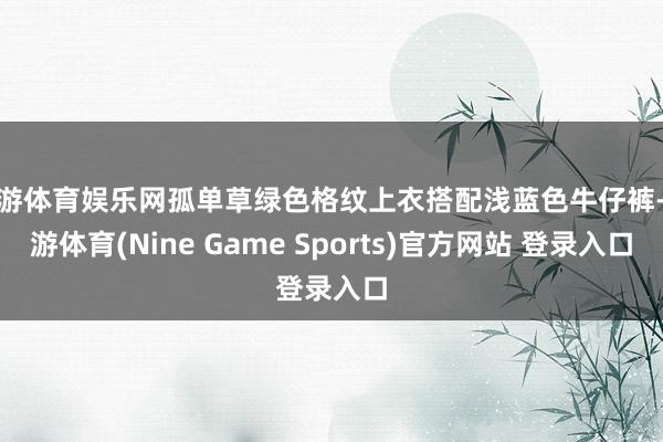 九游体育娱乐网孤单草绿色格纹上衣搭配浅蓝色牛仔裤-九游体育(Nine Game Sports)官方网站 登录入口