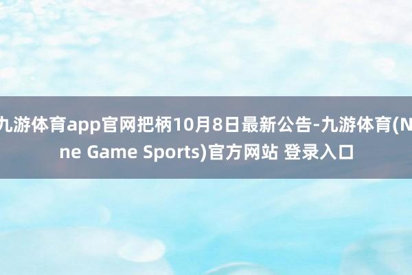 九游体育app官网把柄10月8日最新公告-九游体育(Nine Game Sports)官方网站 登录入口