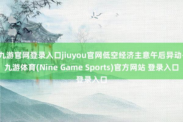 九游官网登录入口jiuyou官网低空经济主意午后异动-九游体育(Nine Game Sports)官方网站 登录入口