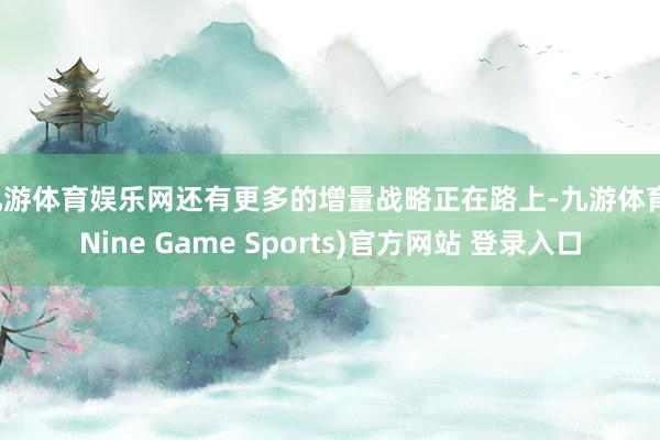 九游体育娱乐网还有更多的增量战略正在路上-九游体育(Nine Game Sports)官方网站 登录入口