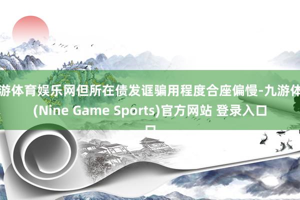 九游体育娱乐网但所在债发诓骗用程度合座偏慢-九游体育(Nine Game Sports)官方网站 登录入口