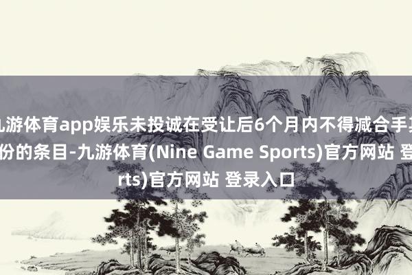 九游体育app娱乐未投诚在受让后6个月内不得减合手其受让股份的条目-九游体育(Nine Game Sports)官方网站 登录入口