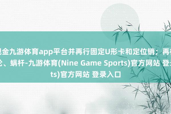 现金九游体育app平台并再行固定U形卡和定位销；再微调涡轮、蜗杆-九游体育(Nine Game Sports)官方网站 登录入口