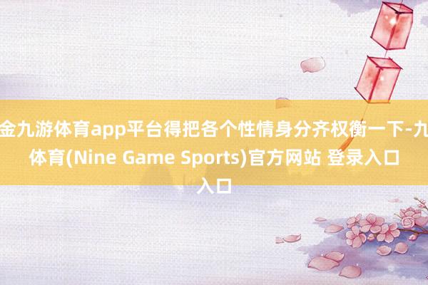 现金九游体育app平台得把各个性情身分齐权衡一下-九游体育(Nine Game Sports)官方网站 登录入口