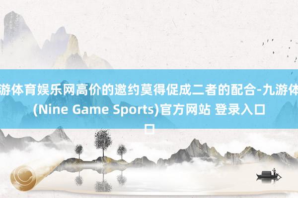 九游体育娱乐网高价的邀约莫得促成二者的配合-九游体育(Nine Game Sports)官方网站 登录入口