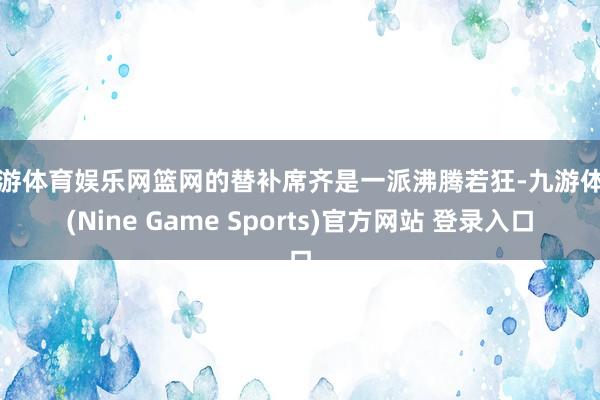 九游体育娱乐网篮网的替补席齐是一派沸腾若狂-九游体育(Nine Game Sports)官方网站 登录入口