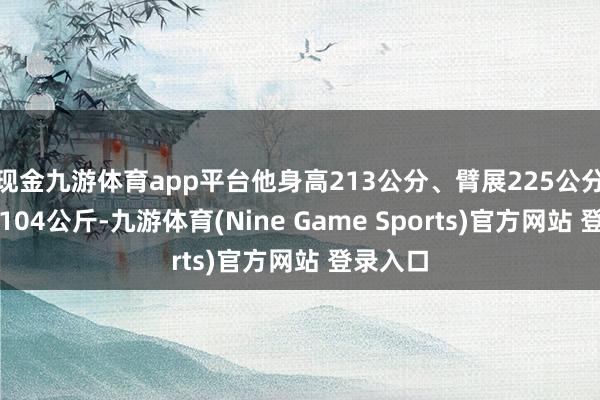 现金九游体育app平台他身高213公分、臂展225公分、体重104公斤-九游体育(Nine Game Sports)官方网站 登录入口