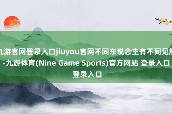 九游官网登录入口jiuyou官网不同东说念主有不同见解-九游体育(Nine Game Sports)官方网站 登录入口