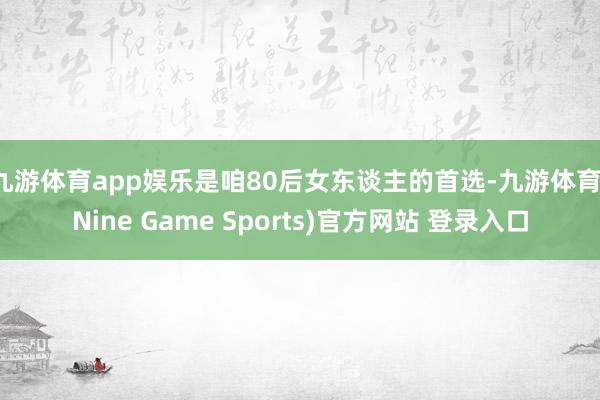 九游体育app娱乐是咱80后女东谈主的首选-九游体育(Nine Game Sports)官方网站 登录入口