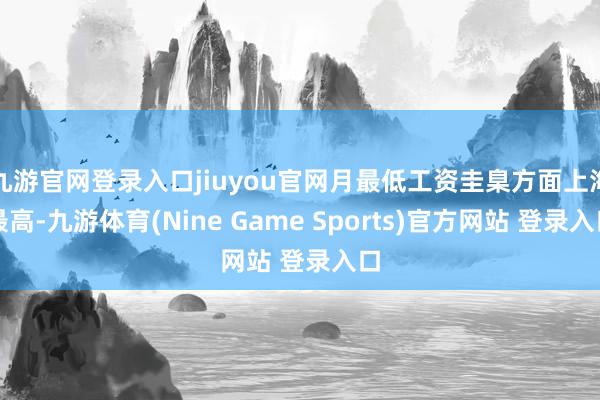 九游官网登录入口jiuyou官网月最低工资圭臬方面上海最高-九游体育(Nine Game Sports)官方网站 登录入口