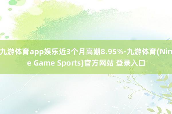 九游体育app娱乐近3个月高潮8.95%-九游体育(Nine Game Sports)官方网站 登录入口