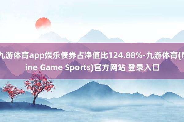 九游体育app娱乐债券占净值比124.88%-九游体育(Nine Game Sports)官方网站 登录入口