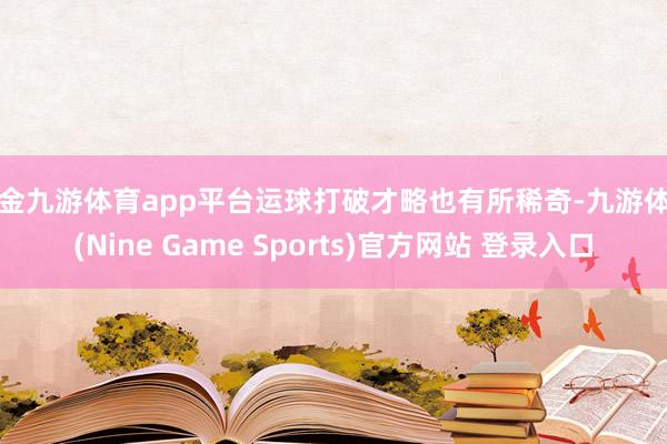 现金九游体育app平台运球打破才略也有所稀奇-九游体育(Nine Game Sports)官方网站 登录入口