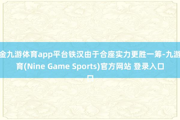 现金九游体育app平台铁汉由于合座实力更胜一筹-九游体育(Nine Game Sports)官方网站 登录入口