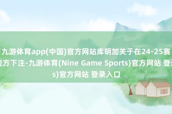 九游体育app(中国)官方网站库明加关于在24-25赛季为我方下注-九游体育(Nine Game Sports)官方网站 登录入口