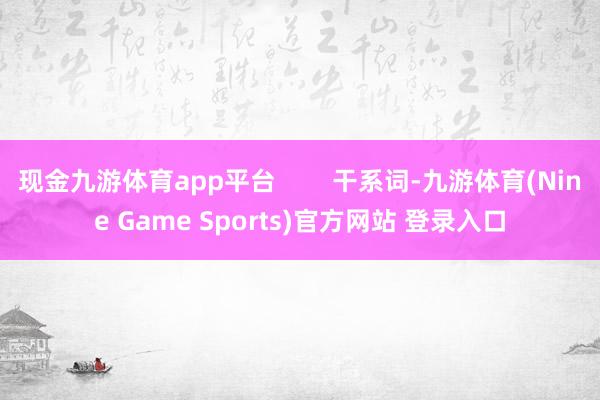 现金九游体育app平台        干系词-九游体育(Nine Game Sports)官方网站 登录入口