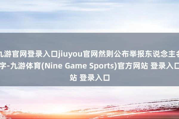 九游官网登录入口jiuyou官网然则公布举报东说念主名字-九游体育(Nine Game Sports)官方网站 登录入口