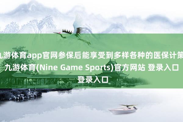 九游体育app官网参保后能享受到多样各种的医保计策-九游体育(Nine Game Sports)官方网站 登录入口