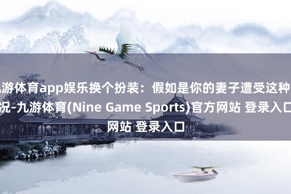 九游体育app娱乐换个扮装：假如是你的妻子遭受这种情况-九游体育(Nine Game Sports)官方网站 登录入口